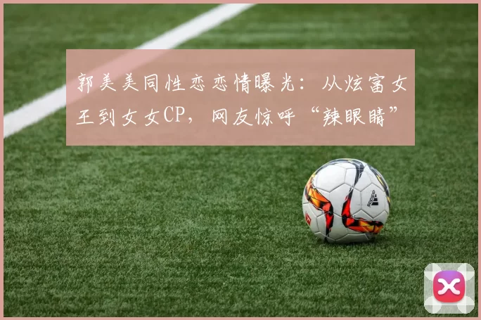 郭美美同性恋恋情曝光：从炫富女王到女女CP，网友惊呼“辣眼睛”