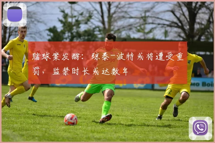 赌球案发酵：琼泰-波特或将遭受重罚，监禁时长或达数年