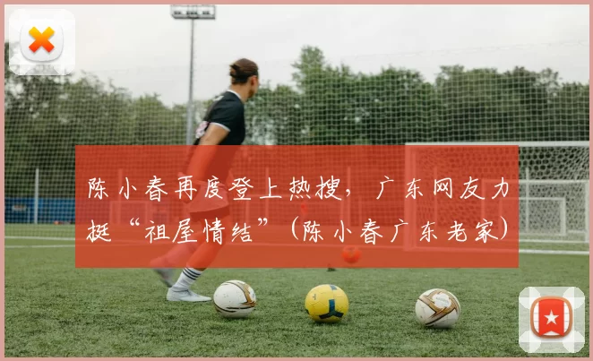 陈小春再度登上热搜，广东网友力挺“祖屋情结”(陈小春广东老家)