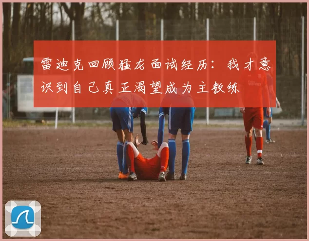 雷迪克回顾猛龙面试经历：我才意识到自己真正渴望成为主教练
